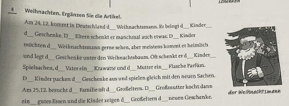 schenken 
4Weihnachten. Ergänzen Sie die Artikel. 
_ 
Am 24. 12. kommt in Déutschland d Weihnachtsmann. Er bringt d_ Kinder_ 
d_ Geschenke. D_ Eltern schenkt er manchmal auch etwas. D_ Kinder 
möchten d_ Weihnachtsmann gerne sehen, aber meistens kommt er heimlich 
_ 
und legt d Geschenke unter den Weihnachtsbaum. Oft schenkt er d_ Kinder_ 
_ 
_ 
Spielsachen, d Vater ein Krawatte und d_ Mutter ein_ Flasche Parfüm. 
D_ Kinder packen d_ Geschenke aus und spielen gleich mit den neuen Sachen. 
_ 
Am 25.12. besucht d Familie oft d _Großeltern. D Großmutter kocht dann 
der Weihnachtsmann 
ein_ gutes Essen und die Kinder zeigen d_ Großeltern d_ neuen Geschenke.