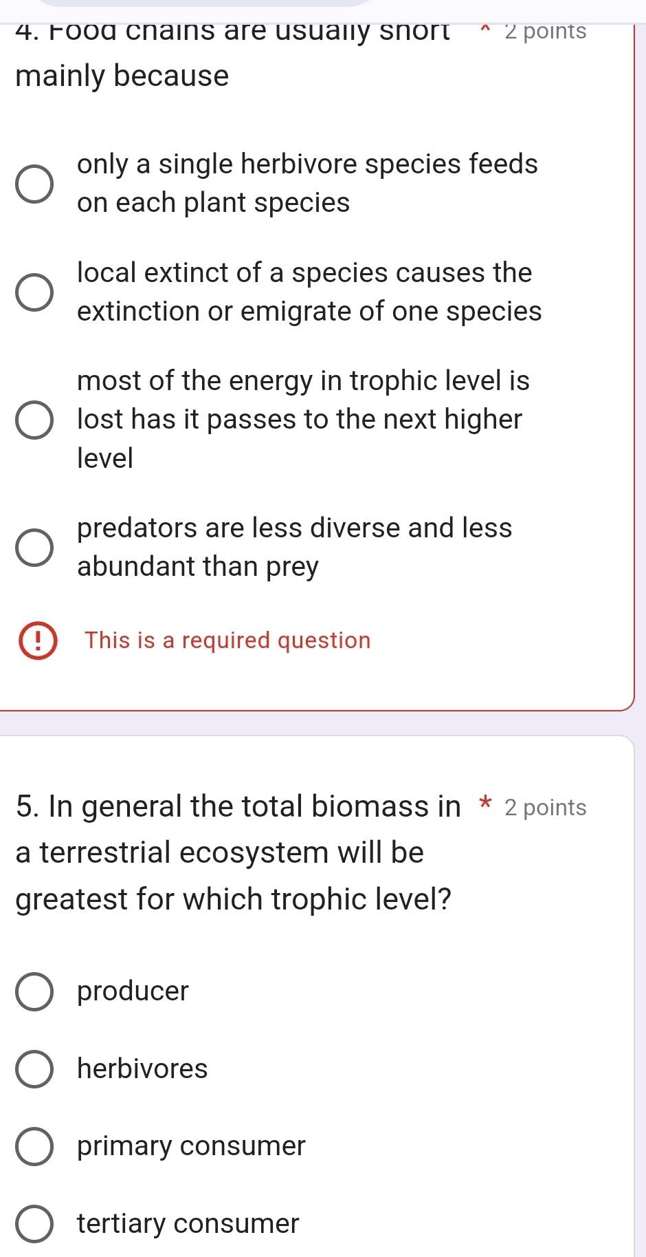 Food cnains are usually snort ^ 2 points
mainly because
only a single herbivore species feeds
on each plant species
local extinct of a species causes the
extinction or emigrate of one species
most of the energy in trophic level is
lost has it passes to the next higher
level
predators are less diverse and less
abundant than prey
This is a required question
5. In general the total biomass in * 2 points
a terrestrial ecosystem will be
greatest for which trophic level?
producer
herbivores
primary consumer
tertiary consumer