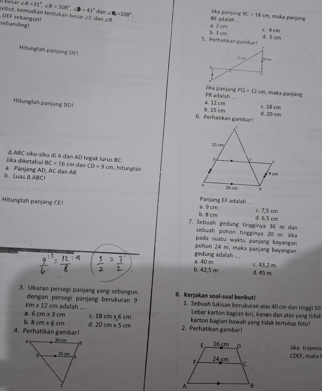 Ilbesar ∠ A=31°,∠ B=108°,∠ D=41° da 7 ∠ e=108°.
sebut, kemudian tentukan besar ∠ C dan ∠ R.
Jika panjang BC=18cm , maka panjang
DEF sebangun!
BE adalah ....
sebanding! a. 2 cm
c. 4 cm
b. 3 cm d. 5 cm
5. Perhatikan gambar!
Hitunglah panjang DE! 
Jika panjang PQ=12cm , maka panjang
PR adalah ....
a. 12 cm c. 18 cm
Hitunglah panjang 8BD! 6. Perhatikan gambar!
b. 15 cm d. 20 cm
△ ABC siku-siku di A dan AD tegak lurus BC.
Jika diketahui BC=16 cm dan CD=9cm , hitunglah
a. Panjang AD, AC dan AB
b. Luas △ ABC!
Hitunglah panjang CE!
Panjang EF adalah ....
a. 9 cm c. 7,5 cm
b. 8 cm d. 6,5 cm
7. Sebuah gedung tingginya 36 m dan
sebuah pohon tingginya 20 m. Jika
pada suatu waktu panjang bayangan
pohon 24 m, maka panjang bayangan
gedung adalah ....
a. 40 m c. 43,2 m
b. 42,5 m d. 45 m
3. Ukuran persegi panjang yang sebangun II. Kerjakan soal-soal berikut!
dengan persegi panjang berukuran 9° 1. Sebuah lukisan berukuran alas 40 cm dan tinggi 50
cm* 12cm adalah .... Lebar karton bagian kiri, kanan dan atas yang tidak
a. 6cm* 3cm C. 18cm* 6cm karton bagian bawah yang tidak tertutup foto!
b. 8cm* 6cm d. 20cm* 5cm 2. Perhatikan gambar!
4. Perhatikan gambar!
 
Jika trapesiu
CDEF, maka I