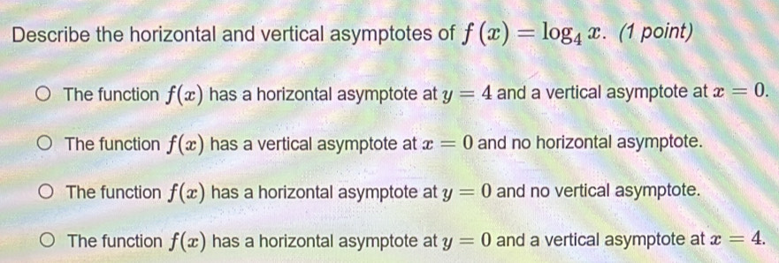 Describe the horizontal and vertical asymptotes of f(x)=log _4x. (1 point)
The function f(x) has a horizontal asymptote at y=4 and a vertical asymptote at x=0.
The function f(x) has a vertical asymptote at x=0 and no horizontal asymptote.
The function f(x) has a horizontal asymptote at y=0 and no vertical asymptote.
The function f(x) has a horizontal asymptote at y=0 and a vertical asymptote at x=4.