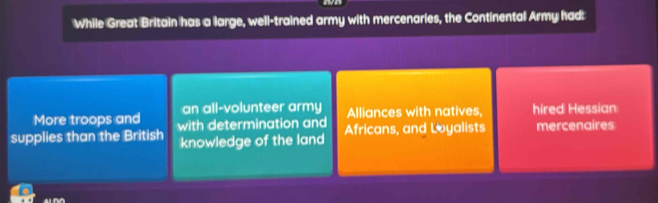 While Great Britain has a large, well-trained army with mercenaries, the Continental Army had:
More troops and an all-volunteer army
Alliances with natives, hired Hessian
supplies than the British with determination and Africans, and Loyalists mercenaires
knowledge of the land