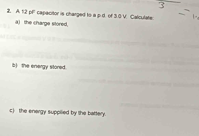 A 12 pF capacitor is charged to a p.d. of 3.0 V. Calculate: 
a) the charge stored, 
b) the energy stored. 
c) the energy supplied by the battery.