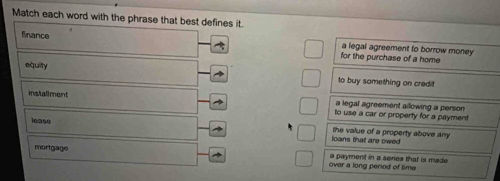 Match each word with the phrase that best defines it.
finance
a legal agreement to borrow money
for the purchase of a home
equity to buy something on credit
installment a legal agreement allowing a person
to use a car or property for a payment
the value of a property above any
lease loans that are owed
mortgage a payment in a senes that is made
over a long period of time