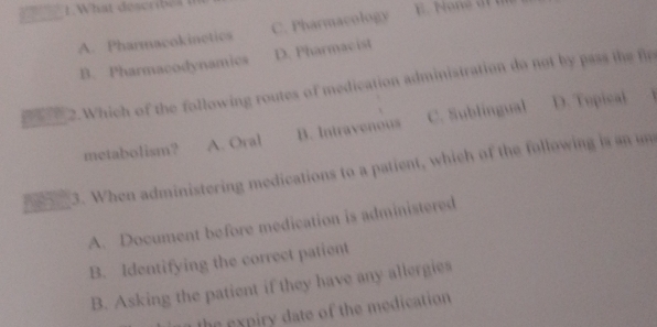 A. Pharmacokinetics C. Pharmacology
B. Pharmacodynamics D. Pharmacist
2. Which of the following routes of medication administration do not by pass the fl
metabolism? A. Oral B. Intravenous C. Sublingual
D. Topical
3. When administering medications to a patient, which of the following is an u
A. Document before medication is administered
B. Identifying the correct patient
B. Asking the patient if they have any allergies
n expiry date of the medication