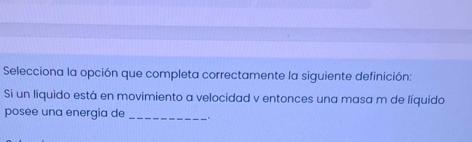 Selecciona la opción que completa correctamente la siguiente definición: 
Si un líquido está en movimiento a velocidad v entonces una masa m de líquido 
posee una energía de_ 
.