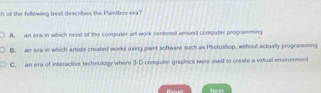 ch of the following best describes te Paintbox era?
A. an era in which most of the computer art work contered around compater programming
B. an eta in which artists croated works using paint software such as Photoshop, withoul actually programming
C. an era of interactive tech nology where 3-D computer graphics were used to create a virtual environment
Next