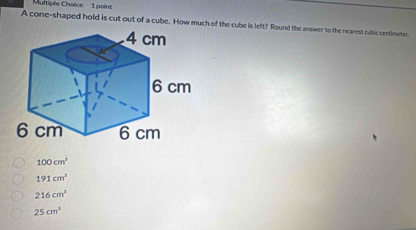 A cone-shaped hold is cut out of a cube. How much of the cube is left? Round the answer to the nearest cubic centimeter,
100cm^3
191cm^3
216cm^3
25cm^3