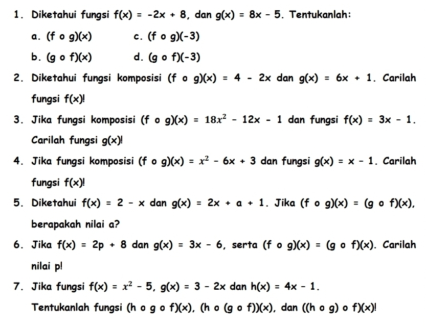 Diketahui fungsi f(x)=-2x+8 , dan g(x)=8x-5. Tentukanlah: 
a . (fcirc g)(x) c. (fcirc g)(-3)
b. (gcirc f)(x) d. (gcirc f)(-3)
2. Diketahui fungsi komposisi (fcirc g)(x)=4-2x dan g(x)=6x+1. Carilah 
fungsi f(x)!
3. Jika fungsi komposisi (fcirc g)(x)=18x^2-12x-1 dan fungsi f(x)=3x-1. 
Carilah fungsi g(x)!
4. Jika fungsi komposisi (fcirc g)(x)=x^2-6x+3 dan fungsi g(x)=x-1. Carilah 
fungsi f(x)!
5. Diketahui f(x)=2-x dan g(x)=2x+a+1. Jika (fcirc g)(x)=(gcirc f)(x), 
berapakah nilai a? 
6. Jika f(x)=2p+8 dan g(x)=3x-6 , serta (fcirc g)(x)=(gcirc f)(x). Carilah 
nilai p! 
7. Jika fungsi f(x)=x^2-5, g(x)=3-2x dan h(x)=4x-1. 
Tentukanlah fungsi (hcirc gcirc f)(x), (hcirc (gcirc f))(x) , dan ((hcirc g)circ f)(x)!