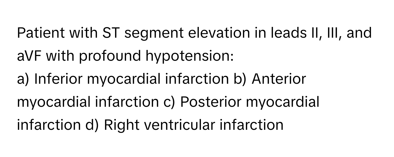 Patient with ST segment elevation in leads II, III, and aVF with profound hypotension:

a) Inferior myocardial infarction b) Anterior myocardial infarction c) Posterior myocardial infarction d) Right ventricular infarction