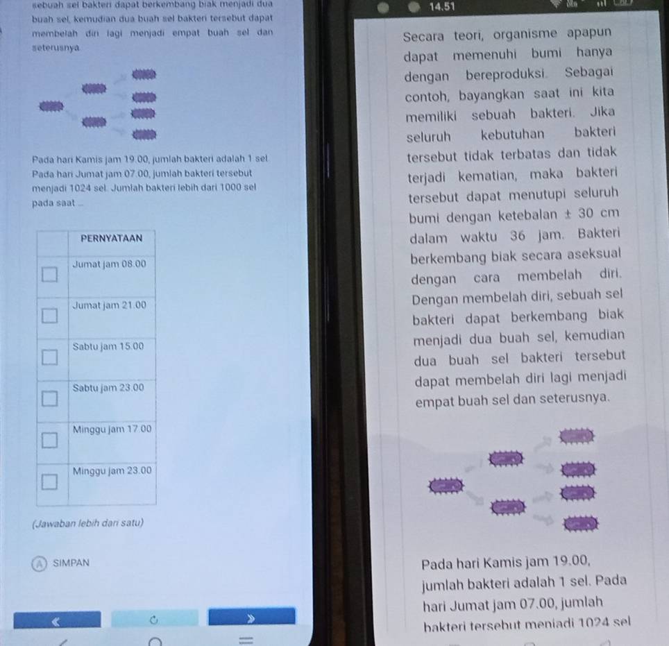 sebuah sel bakter dapat berkembang biak menjadi dua 
buah sel, kemudian dua buah sel bakteri tersebut dapat 14.51
membelah din lagi menjadi empat buah sel dan 
seterusnya Secara teori, organisme apapun 
dapat memenuhi bumi hanya 
dengan bereproduksi Sebagai 
contoh, bayangkan saat ini kita 
memiliki sebuah bakteri. Jika 
seluruh kebutuhan bakteri 
Pada hari Kamis jam 19.00, jumlah bakteri adalah 1 sel 
tersebut tidak terbatas dan tidak 
Pada hari Jumat jam 07.00, jumlah bakteri tersebut 
menjadi 1024 sel. Jumlah bakteri lebih dari 1000 sel terjadi kematian, maka bakteri 
pada saat ... 
tersebut dapat menutupi seluruh 
bumi dengan ketebalan ± 30 cm
dalam waktu 36 jam. Bakteri 
berkembang biak secara aseksual 
dengan cara membelah diri. 
Dengan membelah diri, sebuah sel 
bakteri dapat berkembang biak 
menjadi dua buah sel, kemudian 
dua buah sel bakteri tersebut 
dapat membelah diri lagi menjadi 
empat buah sel dan seterusnya. 
(Jawaban lebih dan satu) 
SiMpaN Pada hari Kamis jam 19.00, 
jumlah bakteri adalah 1 sel. Pada 
hari Jumat jam 07.00, jumlah 
bakteri tersebut meniadi 1024 sel 
===