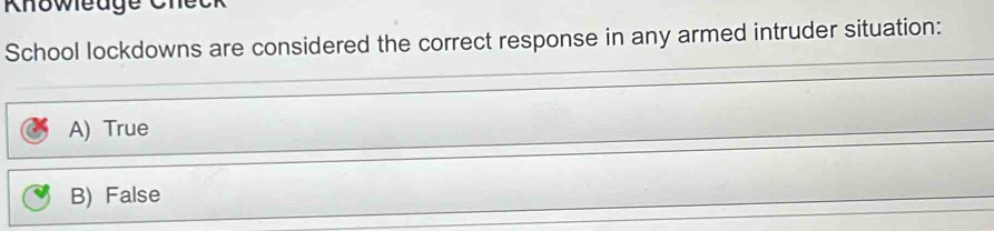 Khowleuge Check
School lockdowns are considered the correct response in any armed intruder situation:
A) True
B) False