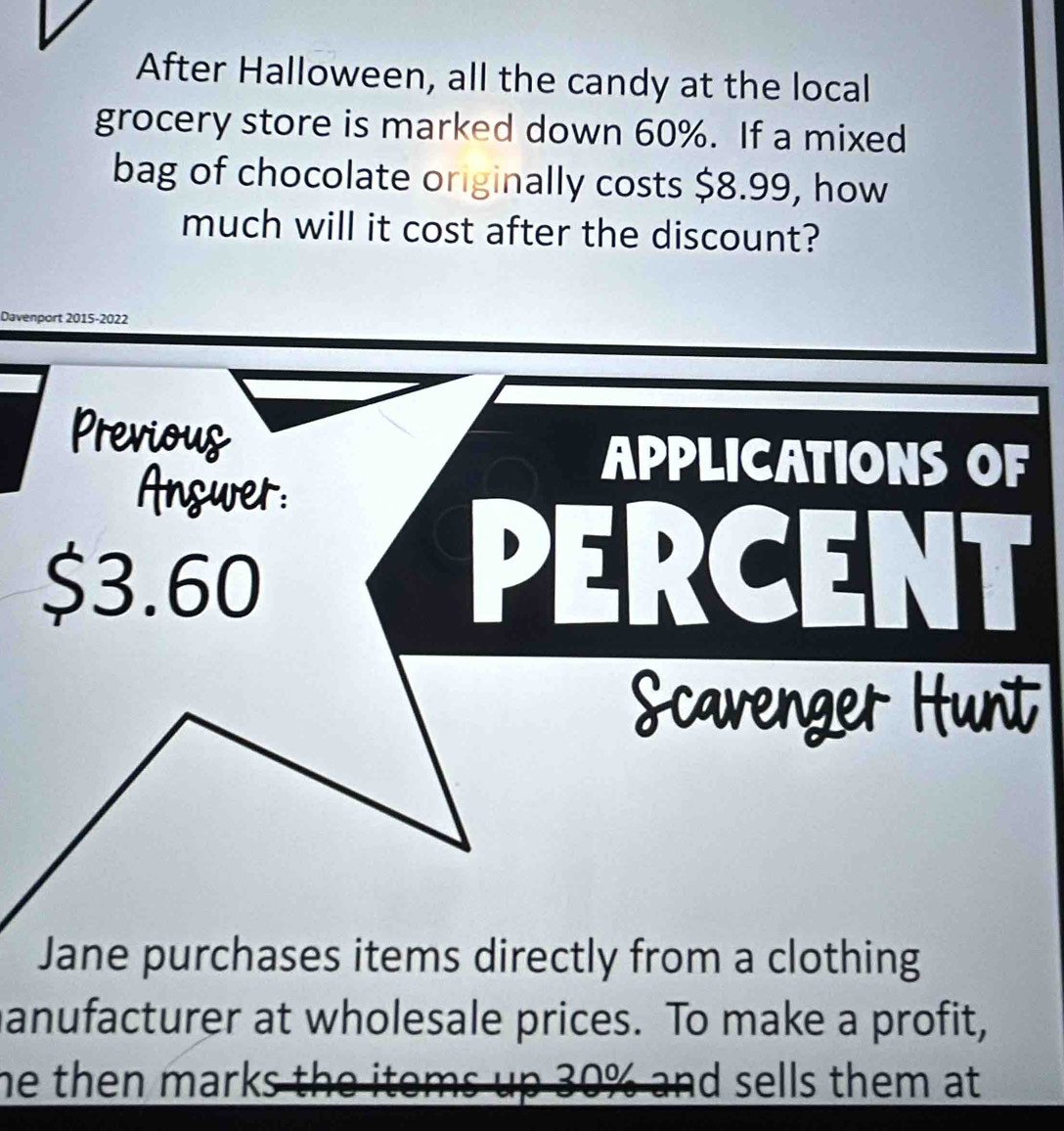 After Halloween, all the candy at the local 
grocery store is marked down 60%. If a mixed 
bag of chocolate originally costs $8.99, how 
much will it cost after the discount? 
Davenport 2015-2022 
Previoug 
APPLICATIONS OF 
Answer:
$3.60
PERCENT 
Scavenger Hunt 
Jane purchases items directly from a clothing 
anufacturer at wholesale prices. To make a profit, 
he then marks the items up 30% and sells them at