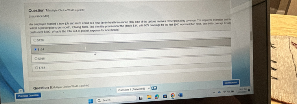 Question 7(Multiple Choice Worth 4 points)
(Insurance MC)
An employee started a new job and must enroll in a new family health insurance plan. One of the options involves prescription drug coverage. The employee estimates that th
will fill 6 prescriptions per month, totaling $850. The monthly premium for the plan is $34, with 90% coverage for the first $500 in prescription costs, then 80% coverage for all j
costs over $500. What is the total out-of-pocket expense for one month?
$120
* $154
$696
$764
Question 1 (Answered) Nest Curclo
Question 8(Multiple Chaice Warth 4 points)

Previous Queation
Search