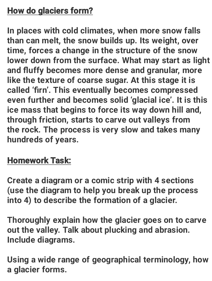 How do glaciers form? 
In places with cold climates, when more snow falls 
than can melt, the snow builds up. Its weight, over 
time, forces a change in the structure of the snow 
lower down from the surface. What may start as light 
and fluffy becomes more dense and granular, more 
like the texture of coarse sugar. At this stage it is 
called ‘firn’. This eventually becomes compressed 
even further and becomes solid ‘glacial ice’. It is this 
ice mass that begins to force its way down hill and, 
through friction, starts to carve out valleys from 
the rock. The process is very slow and takes many 
hundreds of years. 
Homework Task: 
Create a diagram or a comic strip with 4 sections 
(use the diagram to help you break up the process 
into 4) to describe the formation of a glacier. 
Thoroughly explain how the glacier goes on to carve 
out the valley. Talk about plucking and abrasion. 
Include diagrams. 
Using a wide range of geographical terminology, how 
a glacier forms.