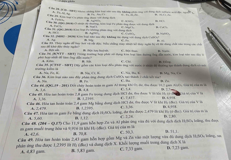 điện phân
Câu 28. [CD - SBT] Nhóm những kim loại nào sau đây không phần ứng với dung dịch sulfuric acid đặc, nguời7
A. Fc, Al, Ag B. Fe, AB,Cr
Câu 29. Kim loại Cu phân ứng được với dung địch C. Fe, Al, Zn . D. Al,Cr,Zn .
A. FeSO₄ B. AgNO3. C. KNO_3 D. 11C1
Câu 30. (QG.2018) Ở nhiệt độ thường, kim loại Fe phân ứng được với dung dịch
A. FeCl₃ B. NaCl C. MgCl D. CuCl_2.
Câu 31. (QG.2018) Kim loại Fe không phân ứng với dung dịch
A. HC B, AgNO_3. C. CuSO_4 D NaNO_3
Cầu 32. [MH2 - 2020] Kim loại nào sau đây không tác dụng với dung dịch CuSO₄? D. Al.
A. Ag. B. Mg. C. Fe.
Câu 33. Thủy ngân đễ bay hơi và rất độc. Nếu chẳng may nhiệt kế thủy ngân bị vỡ thì dùng chất nào trong các chấu
sau để khử độc thủy ngân?
A. Bột sắt. B. Bột lưu huỳnh. C. Bột than. D. Nước.
Câu 34. [KNTT - SBT] Trong trường hợp phải sử dụng kim loại làm đường ống dẫn nước, kim loại nào sau đây là
phù hợp nhất để làm ống dẫn nước?
A. Kẽm. B. Sắt. C. Chì D. Đồng.
Câu 35. [CTST - SBT] Dãy gồm các kim loại đều phân ứng với nước ở nhiệt độ thường tạo thành dung dịch có môi
trường kiểm là
A. Na, Fe, K. B. Na, Cr, K. C. Na, Ba, K. D. Mg, Na, Ca.
Cầu 36. Kim loại nào sau đây phản ứng dung dịch CuSO4 tạo thành 2 chất kết tủa?
A. Na. B. Fe. C. Ba. D. Zn.
Câu 44. QG.19-201) Đốt cháy hoàn toàn m gam Al trong khí O_2 dư, thu được 10,2 gam D. 2,7 . Giá trị của m là
Al_2O_3
A. 3,6. B. 4,8. C. 5,4.
Câu 45. Hòa tan hoàn toàn 2,8 gam Fe trong dung dịch HCl dư, thu được V lít khí H_2(bd) Giá trị của V là
A. 3,36. B. 1,2395. C. 7,437. D. 4,958.
:Câu 46. Hòa tan hoàn toàn 2,4 gam Mg bằng dung dịch HCl dư, thu được V lít khí H_2 (đkc). Giá trị của V là
A. 2,479. B. 1,2395. C. 3,36. D. 4,958.
Cầu 47. Hòa tan m gam Fe bằng dung dịch H_2SO_4 Ioãng, dư thu được 2,479 lít khí H_2 (ở đkc). Giá trị của m là
A. 5,60. B. 1,12. C. 2,24. D. 2,80.
Câu 48. (204-Q.17) Cho 11,9 gam hỗn hợp Zn và Al phản ứng vừa đủ với dung dịch dịch H_2SO_4 loãng, thu được
m gam muối trung hòa và 9,916 lít khí H_2(dkc). Giá trị của m là
A. 42,6. B. 70,8. C. 50,3. D. 51,1.
Câu 49. Hòa tan hoàn toàn 2,43 gam hỗn hợp gồm Mg và Zn vào một lượng vừa đủ dung dịch H_2SO_4 loãng, sau
phản ứng thu được 1,2395 lít H_2 (đkc) và dung dịch X. Khối lượng muối trong dung dịch X là
A. 4,83 gam. B. 5,83 gam. C. 7,33 gam. D. 7,23 gam.