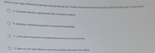 What is one major difference between Georgia during the Trustee Perled and the perlod during which Georgia was a royal cokony?
A. Colonists became significantly less involved in politics
B. Georgia's enslaved population increased dramatically.
C. Laws governing land ownership became much more restrictive
D. Bans on rum and tobacco were more harshly enforced in the colony