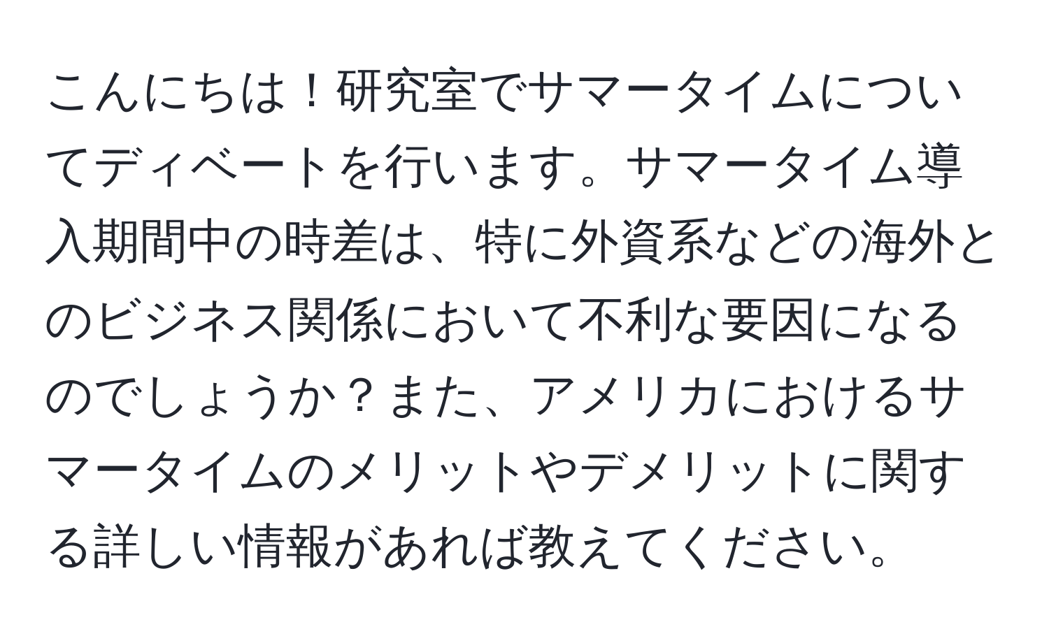 こんにちは！研究室でサマータイムについてディベートを行います。サマータイム導入期間中の時差は、特に外資系などの海外とのビジネス関係において不利な要因になるのでしょうか？また、アメリカにおけるサマータイムのメリットやデメリットに関する詳しい情報があれば教えてください。