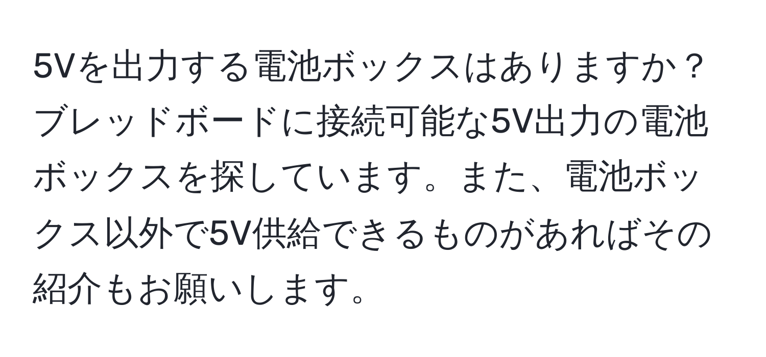 5Vを出力する電池ボックスはありますか？  
ブレッドボードに接続可能な5V出力の電池ボックスを探しています。また、電池ボックス以外で5V供給できるものがあればその紹介もお願いします。