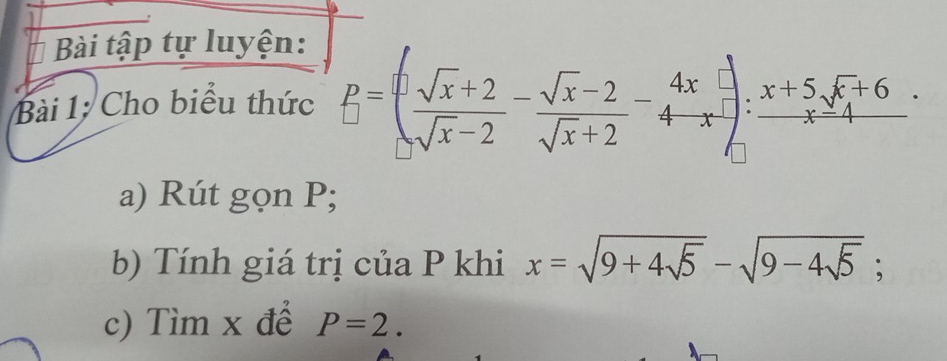 Bài tập tự luyện:
Bài 1: Cho biểu thức B=  (1sqrt(x)+2)/sqrt(x)-2 - (sqrt(x)-2)/sqrt(x)+2 -4-4frac 4;frac x : (x+5sqrt(x)+6)/x . 
a) Rút gọn P;
b) Tính giá trị của P khi x=sqrt(9+4sqrt 5)-sqrt(9-4sqrt 5); 
c) Tìm x để P=2.