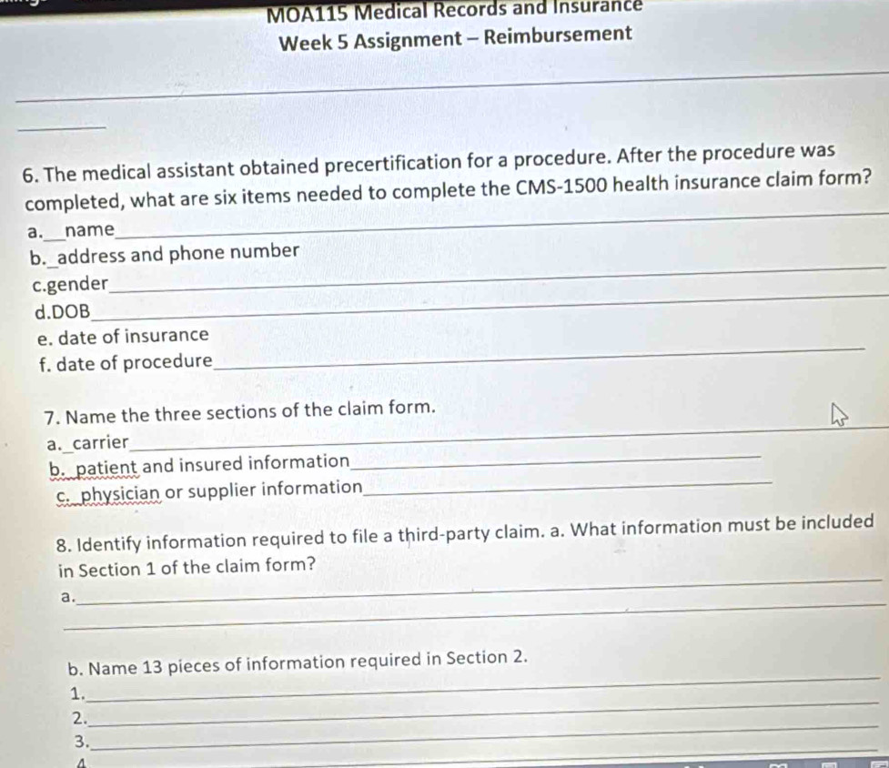 MOA115 Medical Records and Insurance 
Week 5 Assignment - Reimbursement 
_ 
_ 
_ 
_ 
6. The medical assistant obtained precertification for a procedure. After the procedure was 
completed, what are six items needed to complete the CMS- 1500 health insurance claim form? 
a._ name 
_ 
_ 
b._address and phone number 
_ 
_ 
c.gender 
d.DOB 
_ 
e. date of insurance 
f. date of procedure 
_ 
7. Name the three sections of the claim form. 
_ 
a. carrier 
_ 
b. patient and insured information 
c. physician or supplier information 
_ 
8. Identify information required to file a third-party claim. a. What information must be included 
_ 
in Section 1 of the claim form? 
_ 
a. 
_ 
b. Name 13 pieces of information required in Section 2. 
_ 
1. 
_ 
2. 
_ 
_ 
3. 
A 
_