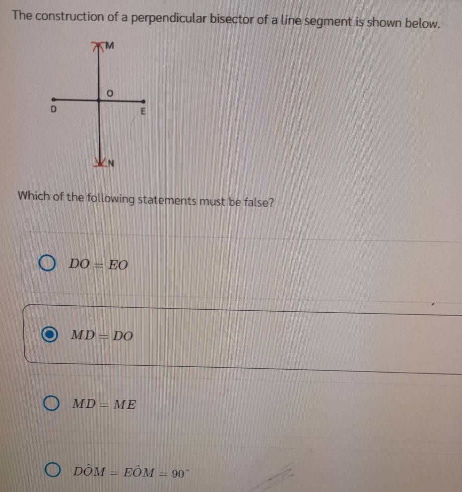 The construction of a perpendicular bisector of a line segment is shown below.
Which of the following statements must be false?
DO=EO
MD=DO
MD=ME
Dhat OM=Ehat OM=90°