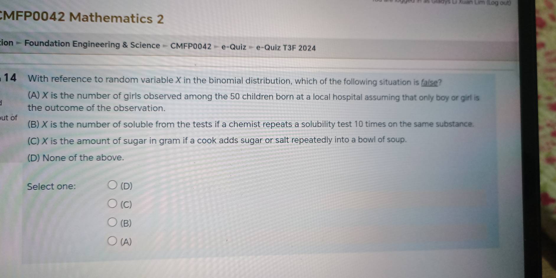 in as Gladys Li Xuan Lim (Log out)
CMFP0042 Mathematics 2
tion = Foundation Engineering & Science - CMFP0042 - e-Quiz = e-Quiz T3F 2024
14 With reference to random variable X in the binomial distribution, which of the following situation is false?
(A) X is the number of girls observed among the 50 children born at a local hospital assuming that only boy or girl is
the outcome of the observation.
ut of
(B) X is the number of soluble from the tests if a chemist repeats a solubility test 10 times on the same substance.
(C) X is the amount of sugar in gram if a cook adds sugar or salt repeatedly into a bowl of soup.
(D) None of the above.
Select one: (D)
(C)
(B)
(A)