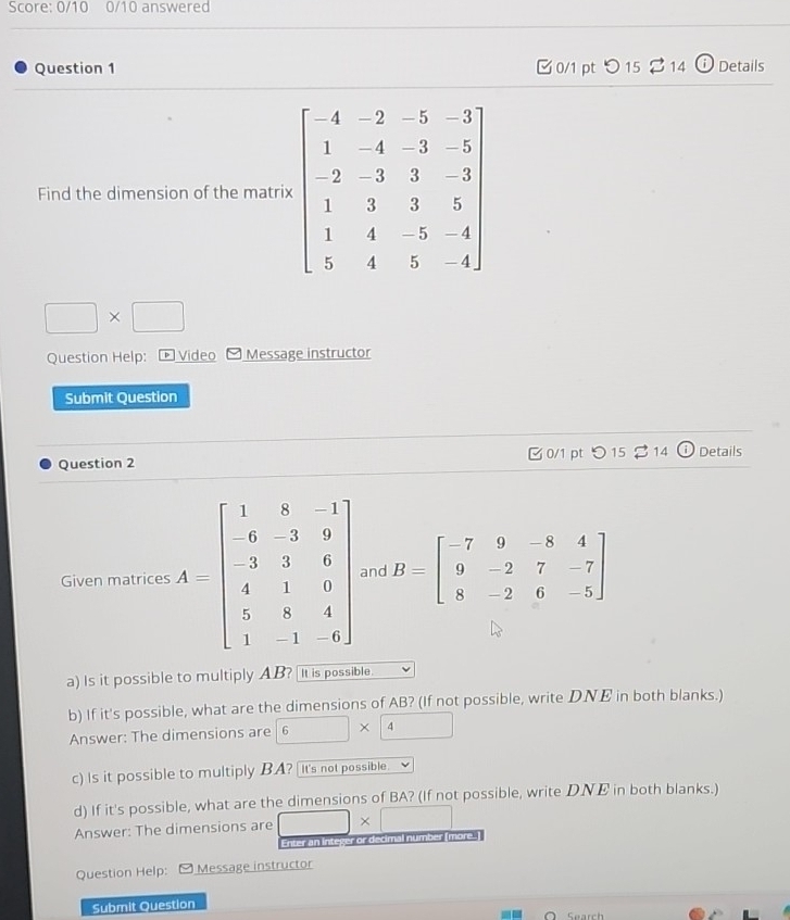 Score: 0/10 0/10 answered
Question 1 0/1 pt  15 %14 o Details
Find the dimension of the matri
□ * □
Question Help: ® Video Message instructor
Submit Question
Question 2  0/1 pt つ15 $14 Details
Given matrices  and B=beginbmatrix -7&9&-8&4 9&-2&7&-7 8&-2&6&-5endbmatrix
a) Is it possible to multiply AB? It is possible.
b) If it's possible, what are the dimensions of AB? (If not possible, write DNE in both blanks.)
Answer: The dimensions are 6* 4
c) Is it possible to multiply BA? It's not possible.
d) If it's possible, what are the dimensions of BA? (If not possible, write D.NE in both blanks.)
Answer: The dimensions are □ * □
Enter an integer or decimal number [more.]
Question Help:  Message instructor
Submit Question