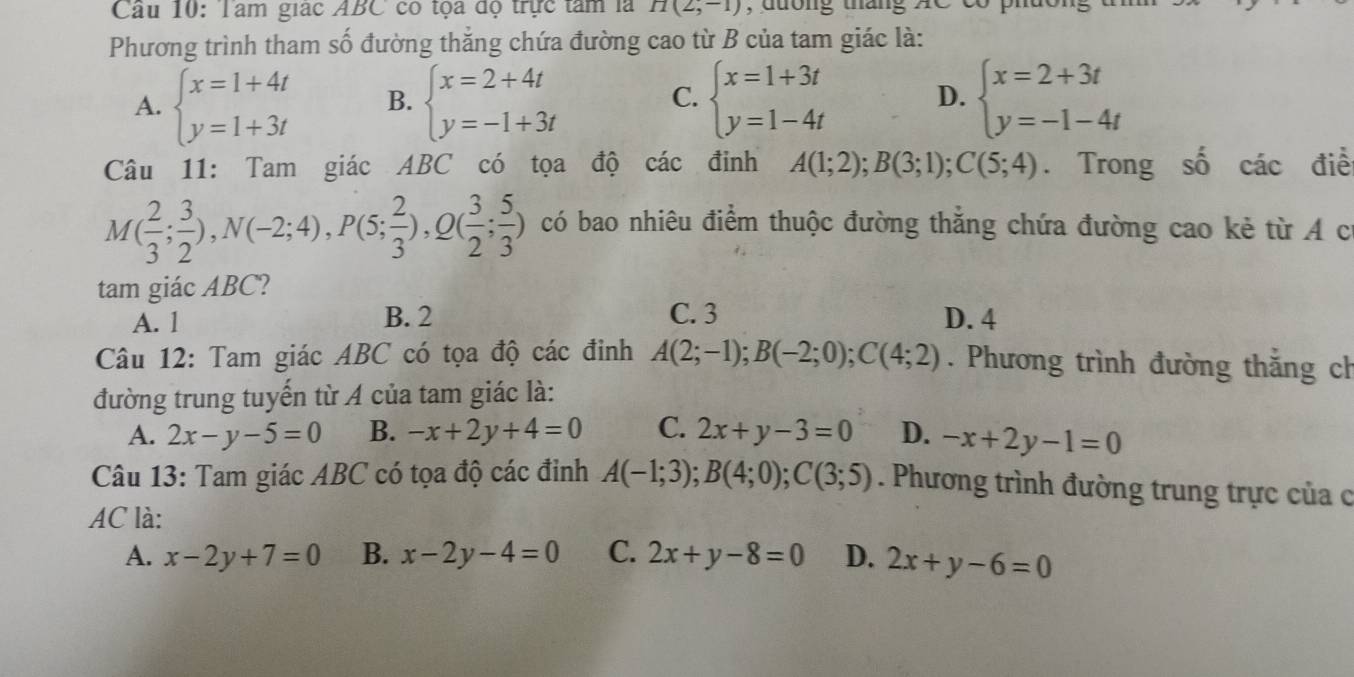 Tâm giác ABC có tọa độ trực tâm là H(2,-1) , dường tháng AC có
Phương trình tham số đường thắng chứa đường cao từ B của tam giác là:
A. beginarrayl x=1+4t y=1+3tendarray. B. beginarrayl x=2+4t y=-1+3tendarray. C. beginarrayl x=1+3t y=1-4tendarray. D. beginarrayl x=2+3t y=-1-4tendarray.
Câu 11: Tam giác ABC có tọa độ các đinh A(1;2);B(3;1);C(5;4). Trong số các điể
M( 2/3 ; 3/2 ),N(-2;4),P(5; 2/3 ),Q( 3/2 ; 5/3 ) có bao nhiêu điểm thuộc đường thẳng chứa đường cao kẻ từ A c
tam giác ABC?
A. 1 B. 2 C. 3 D. 4
Câu 12: Tam giác ABC có tọa độ các đinh A(2;-1);B(-2;0);C(4;2). Phương trình đường thắng ch
đường trung tuyển từ A của tam giác là:
A. 2x-y-5=0 B. -x+2y+4=0 C. 2x+y-3=0 D. -x+2y-1=0
Câu 13: Tam giác ABC có tọa độ các đinh A(-1;3);B(4;0);C(3;5). Phương trình đường trung trực của c
AC là:
A. x-2y+7=0 B. x-2y-4=0 C. 2x+y-8=0 D. 2x+y-6=0