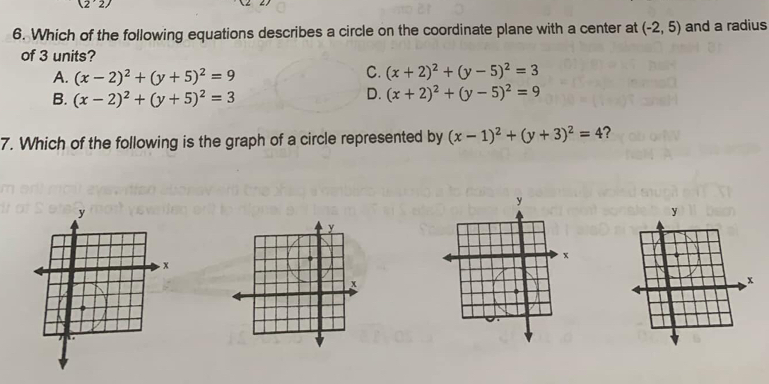 (2'2)
6. Which of the following equations describes a circle on the coordinate plane with a center at (-2,5) and a radius
of 3 units?
A. (x-2)^2+(y+5)^2=9
C. (x+2)^2+(y-5)^2=3
B. (x-2)^2+(y+5)^2=3
D. (x+2)^2+(y-5)^2=9
7. Which of the following is the graph of a circle represented by (x-1)^2+(y+3)^2=4 ?