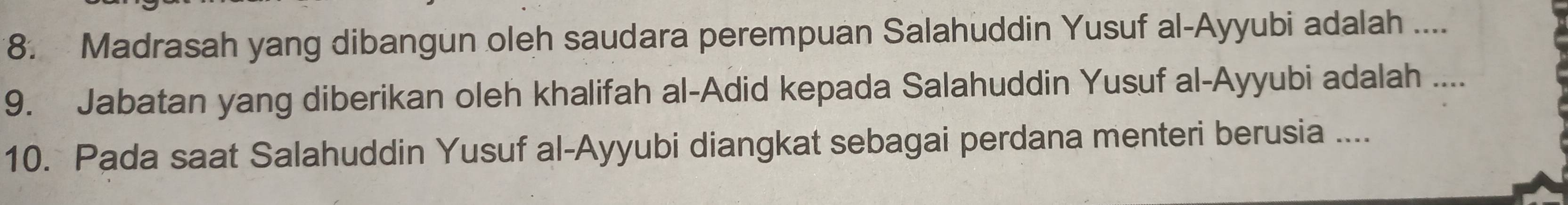 Madrasah yang dibangun oleh saudara perempuan Salahuddin Yusuf al-Ayyubi adalah .... 
9. Jabatan yang diberikan oleh khalifah al-Adid kepada Salahuddin Yusuf al-Ayyubi adalah .... 
10. Pada saat Salahuddin Yusuf al-Ayyubi diangkat sebagai perdana menteri berusia ....