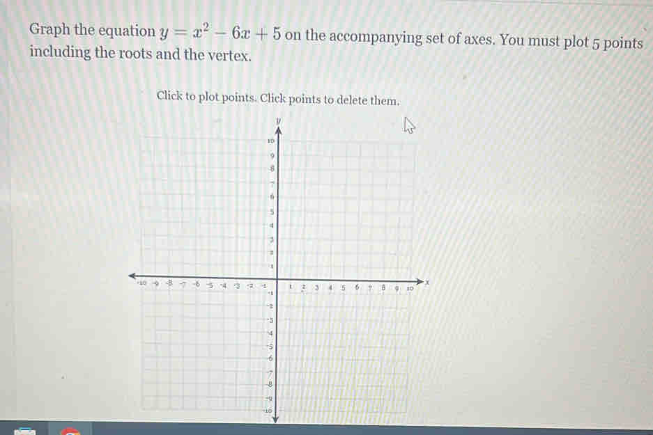 Graph the equation y=x^2-6x+5 on the accompanying set of axes. You must plot 5 points 
including the roots and the vertex. 
Click to plot points. Click points to delete them.