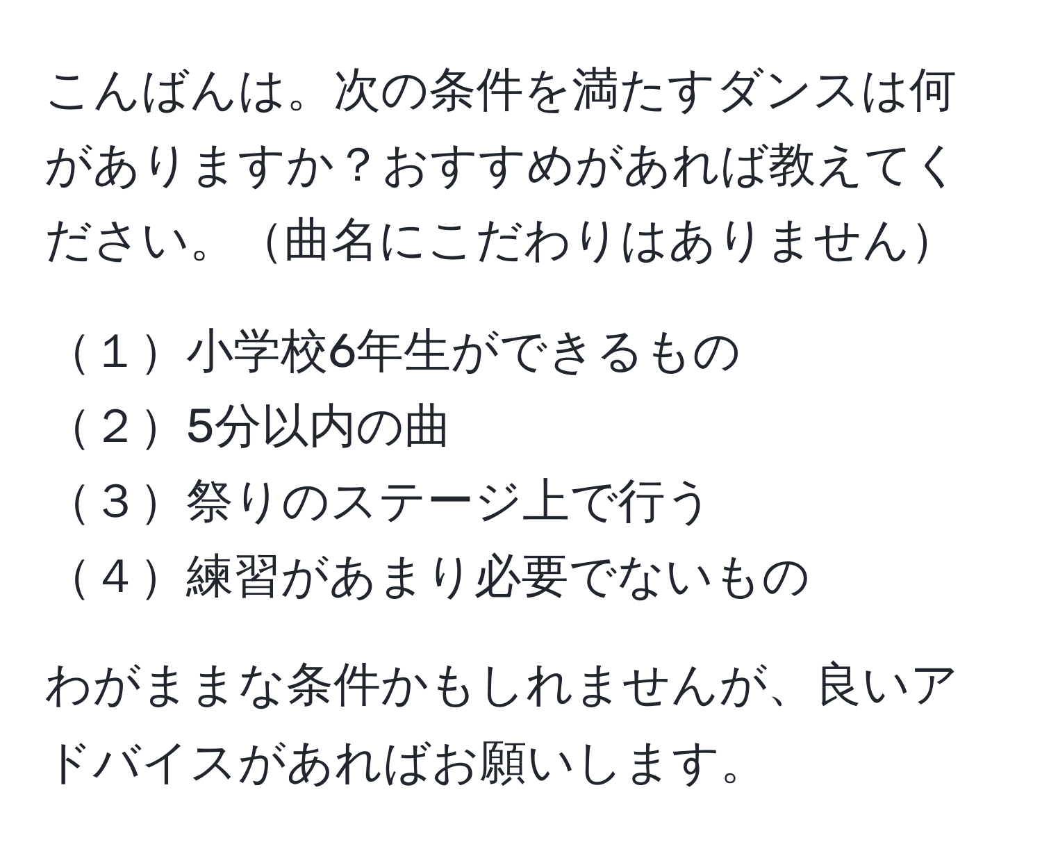 こんばんは。次の条件を満たすダンスは何がありますか？おすすめがあれば教えてください。曲名にこだわりはありません

１小学校6年生ができるもの  
２5分以内の曲  
３祭りのステージ上で行う  
４練習があまり必要でないもの  

わがままな条件かもしれませんが、良いアドバイスがあればお願いします。