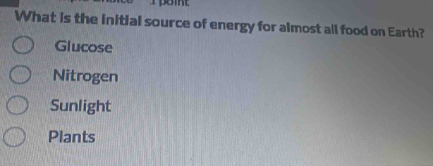 point
What is the initial source of energy for almost all food on Earth?
Glucose
Nitrogen
Sunlight
Plants