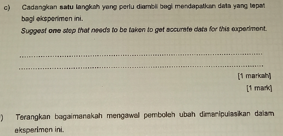 Cadangkan satu langkah yang perlu diambil bagi mendapatkan data yang tepat 
bagl eksperimen ini. 
Suggest one step that needs to be taken to get accurate data for this experiment. 
_ 
_ 
[1 markah] 
[1 mark] 
1) Terangkan bagaimanakah mengawal pemboleh ubah dimanipulasikan dalam 
eksperimen ini.