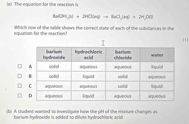 The equation for the reaction is
Ba(OH)_2(s)+2HCl(aq)to BaCl_2(aq)+2H_2O(l)
Which row of the table shows the correct state of each of the substances in the 
equation for the reaction? 
1) 
(b) A student wanted to investigate how the pH of the mixture changes as 
barium hydroxide is added to dilute hydrochloric acid.