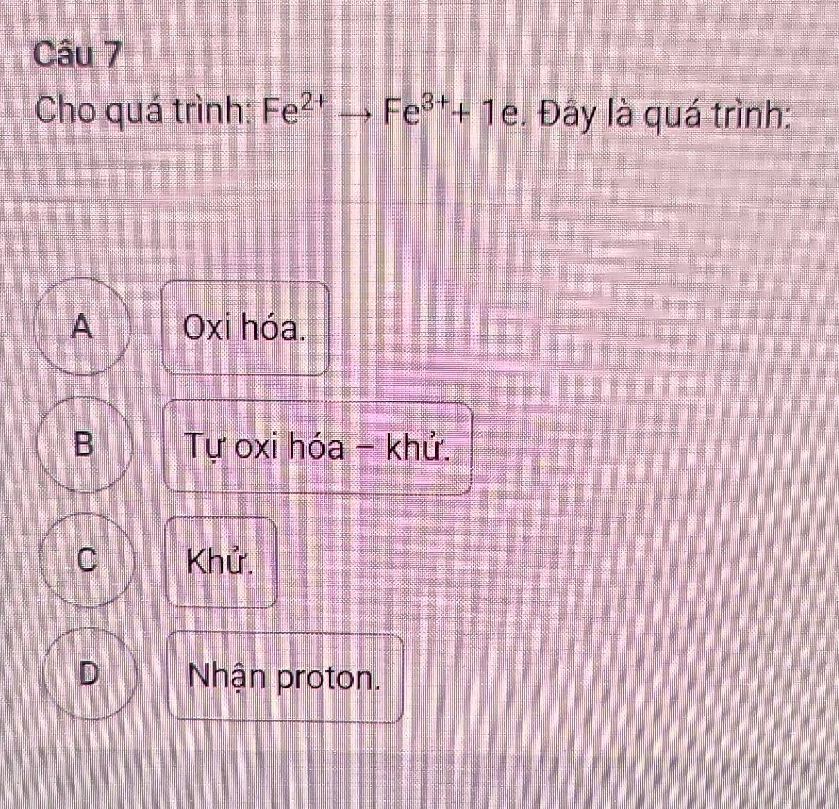 Cầu 7
Cho quá trình: Fe^(2+)to Fe^(3+)+1 a . Đây là quá trình:
A Oxi hóa.
B Tự oxi hóa - khử.
C Khử.
D Nhận proton.