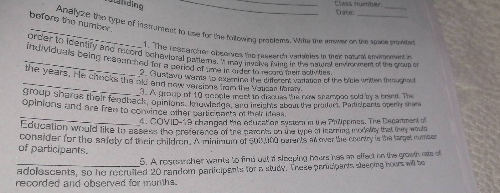 Standing 
_Class number: 
Date: 
before the number. 
_Analyze the type of instrument to use for the following problems. Write the answer on the space provided 
1. The researcher observes the research variables in their natural environment in 
order to identify and record behavioral patterns. It may involve living in the natural environment of the group on 
_individuals being researched for a period of time in order to record their activities. 
2, Gustavo wants to examine the different variation of the bible written throughout 
_the years. He checks the old and new versions from the Vatican library. 
3. A group of 10 people meet to discuss the new shampoo sold by a brand. The 
group shares their feedback, opinions, knowledge, and insights about the product. Participants openly share 
_ 
opinions and are free to convince other participants of their ideas. 
4. COVID-19 changed the education system in the Philippines. The Department of 
Education would like to assess the preference of the parents on the type of learning modality that they would 
consider for the safety of their children. A minimum of 500,000 parents all over the country is the target number 
of participants. 
5. A researcher wants to find out if sleeping hours has an effect on the growth rate of 
_adolescents, so he recruited 20 random participants for a study. These participants sleeping hours will be 
recorded and observed for months.