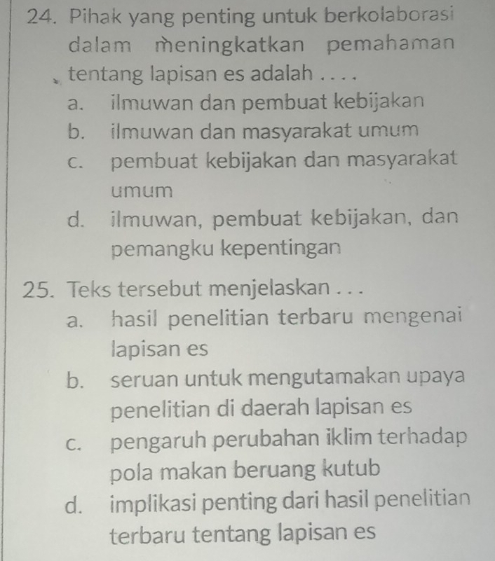 Pihak yang penting untuk berkolaborasi
dalam meningkatkan pemahaman
tentang lapisan es adalah . . . .
a. ilmuwan dan pembuat kebijakan
b. ilmuwan dan masyarakat umum
c. pembuat kebijakan dan masyarakat
umum
d. ilmuwan, pembuat kebijakan, dan
pemangku kepentingan
25. Teks tersebut menjelaskan . . .
a. hasil penelitian terbaru mengenai
lapisan es
b. seruan untuk mengutamakan upaya
penelitian di daerah lapisan es
c. pengaruh perubahan iklim terhadap
pola makan beruang kutub
d. implikasi penting dari hasil penelitian
terbaru tentang lapisan es