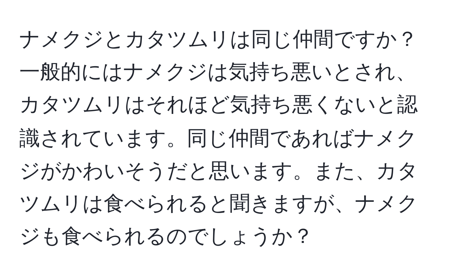 ナメクジとカタツムリは同じ仲間ですか？一般的にはナメクジは気持ち悪いとされ、カタツムリはそれほど気持ち悪くないと認識されています。同じ仲間であればナメクジがかわいそうだと思います。また、カタツムリは食べられると聞きますが、ナメクジも食べられるのでしょうか？