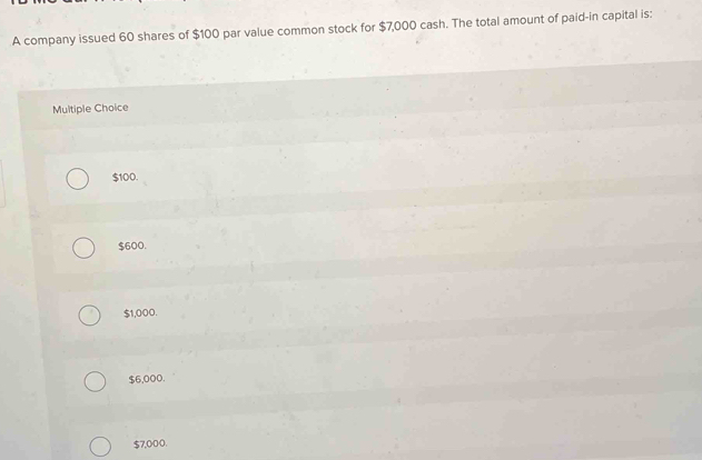 A company issued 60 shares of $100 par value common stock for $7,000 cash. The total amount of paid-in capital is:
Multiple Choice
$100.
$600.
$1,000.
$6,000.
$7,000.