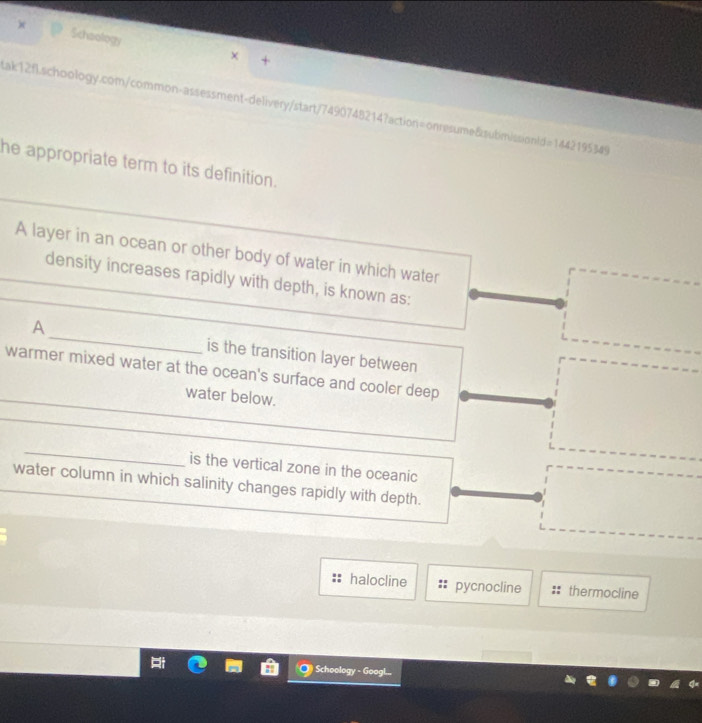 Schoology
× +
Lak12fl.schoology.com/common-assessment-delivery/start/7490748214?action=onresume&submissionlde =1442195349 
he appropriate term to its definition.
A layer in an ocean or other body of water in which water
density increases rapidly with depth, is known as:
A_ is the transition layer between
_
warmer mixed water at the ocean's surface and cooler deep
water below.
_
_
_
is the vertical zone in the oceanic
water column in which salinity changes rapidly with depth.
halocline pycnocline thermocline
Schoology - Googl...