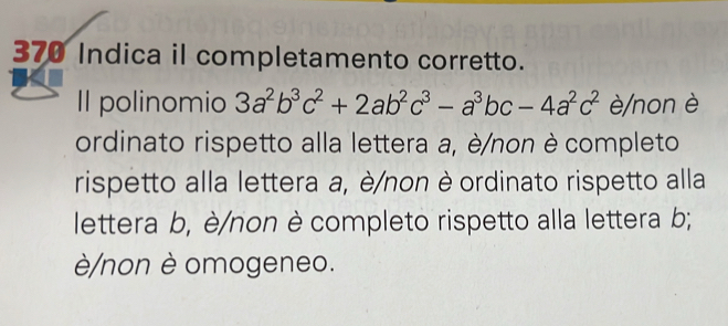 370 Indica il completamento corretto.
Il polinomio 3a^2b^3c^2+2ab^2c^3-a^3bc-4a^2c^2 è/non è
ordinato rispetto alla lettera a, è/non è completo
rispetto alla lettera a, è/non è ordinato rispetto alla
lettera b, è/non è completo rispetto alla lettera b;
è/non è omogeneo.