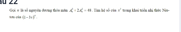 au 22 
Gọi n là số nguyên dương thỏa mãn A_n^(3+2A_n^2=48. Tìm hệ số cuax^3) trong khai triển nhị thức Niu- 
tơn của (1-3x)^n.