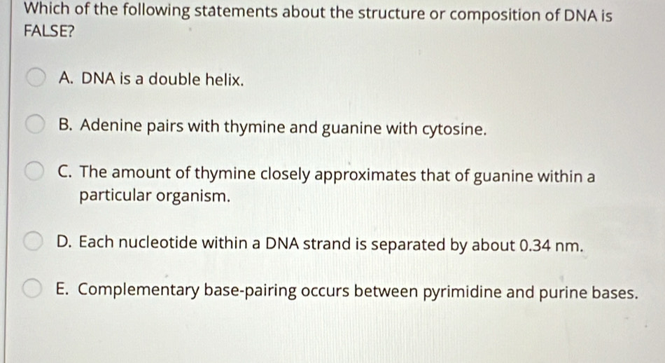 Which of the following statements about the structure or composition of DNA is
FALSE?
A. DNA is a double helix.
B. Adenine pairs with thymine and guanine with cytosine.
C. The amount of thymine closely approximates that of guanine within a
particular organism.
D. Each nucleotide within a DNA strand is separated by about 0.34 nm.
E. Complementary base-pairing occurs between pyrimidine and purine bases.