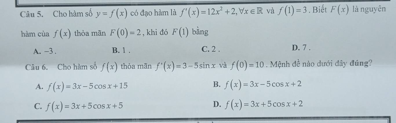 Cho hàm số y=f(x) có đạo hàm là f'(x)=12x^2+2, forall x∈ R và f(1)=3. Biết F(x) là nguyên
hàm của f(x) thỏa mãn F(0)=2 , khi đó F(1) bǎng
A. -3. B. 1. C. 2. D. 7.
Câu 6. Cho hàm số f(x) thỏa mãn f'(x)=3-5sin x và f(0)=10. Mệnh đề nào dưới đây đúng?
B.
A. f(x)=3x-5cos x+15 f(x)=3x-5cos x+2
D.
C. f(x)=3x+5cos x+5 f(x)=3x+5cos x+2