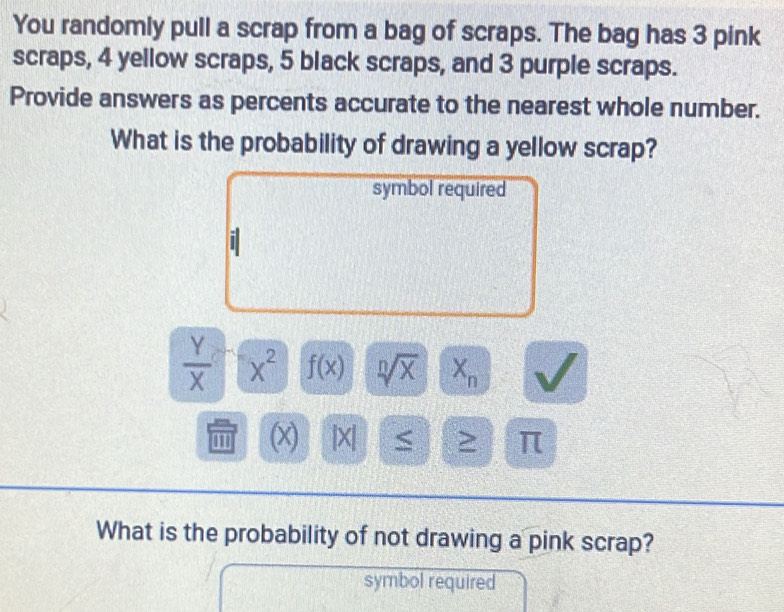 You randomly pull a scrap from a bag of scraps. The bag has 3 pink 
scraps, 4 yellow scraps, 5 black scraps, and 3 purple scraps. 
Provide answers as percents accurate to the nearest whole number. 
What is the probability of drawing a yellow scrap? 
symbol required
 Y/X  x^2 f(x) sqrt[n](x) X_n
'' (x) |X| < > π 
What is the probability of not drawing a pink scrap? 
symbol required