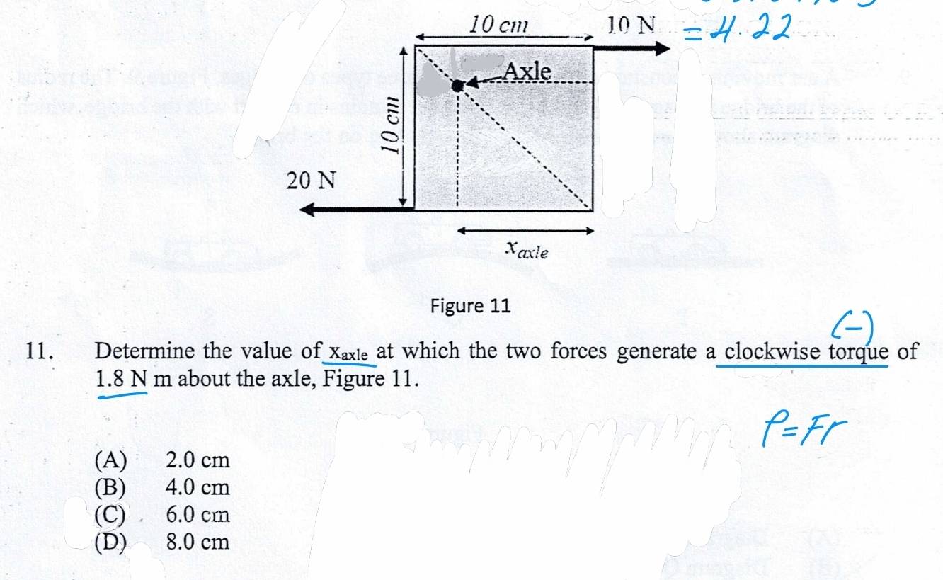 10 cm 10 N
Axle
20 N
Xaxle
Figure 11
11. Determine the value of Xaxe at which the two forces generate a clockwise torque of
1.8 N m about the axle, Figure 11.
(A) 2.0 cm
(B) 4.0 cm
(C) 6.0 cm
(D) 8.0 cm