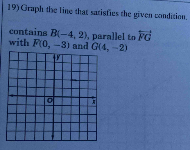 Graph the line that satisfies the given condition. 
contains B(-4,2) , parallel to overleftrightarrow FG
with F(0,-3) and G(4,-2)