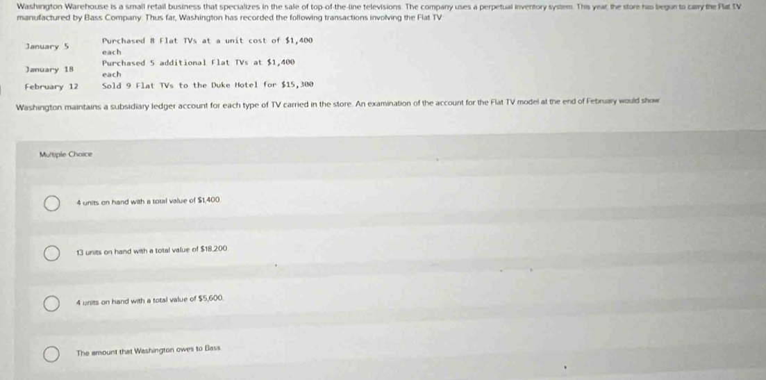 Washington Warehouse is a small retail business that specializes in the sale of top-of-the-line televisions. The company uses a perpetual inventory system. This year, the store has begun to carry the Flat TV
manufactured by Bass Company. Thus far, Washington has recorded the following transactions involving the Flat TV
Purchased 8 Flat TVs at a unit cost of $1,400
January 5 each
Purchased 5 additional Flat TVs at $1,400
January 18 each
February 12 Sold 9 Flat TVs to the Duke Hotel for $15,300
Washington maintains a subsidiary ledger account for each type of TV carried in the store. An examination of the account for the Flat TV model al the end of February would show
Multiple Choice
4 units on hand with a total value of $1,400
13 units on hand with a total value of $18,200
4 units on hand with a total value of $5,600.
The amount that Washington owes to Bass
