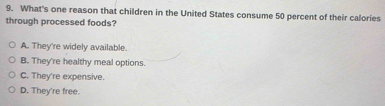 What's one reason that children in the United States consume 50 percent of their calories
through processed foods?
A. They're widely available.
B. They're healthy meal options.
C. They're expensive.
D. They're free.